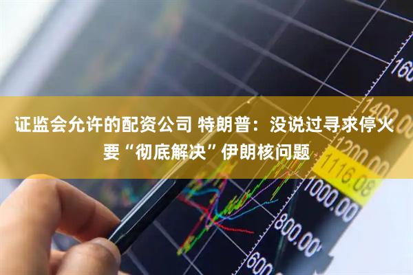 证监会允许的配资公司 特朗普：没说过寻求停火 要“彻底解决”伊朗核问题
