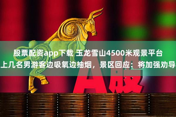 股票配资app下载 玉龙雪山4500米观景平台上几名男游客边吸氧边抽烟，景区回应：将加强劝导