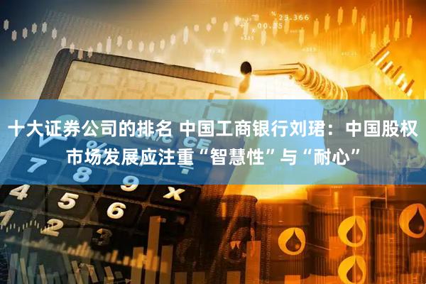 十大证券公司的排名 中国工商银行刘珺：中国股权市场发展应注重“智慧性”与“耐心”