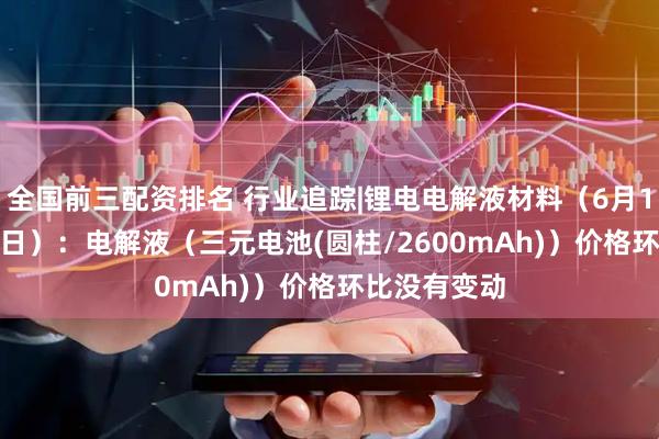 全国前三配资排名 行业追踪|锂电电解液材料（6月16日-6月22日）：电解液（三元电池(圆柱/2600mAh)）价格环比没有变动