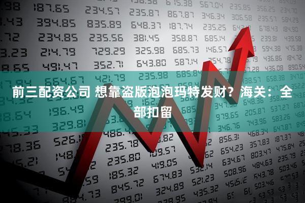 前三配资公司 想靠盗版泡泡玛特发财？海关：全部扣留