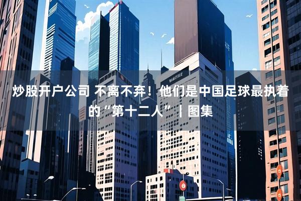 炒股开户公司 不离不弃！他们是中国足球最执着的“第十二人”｜图集