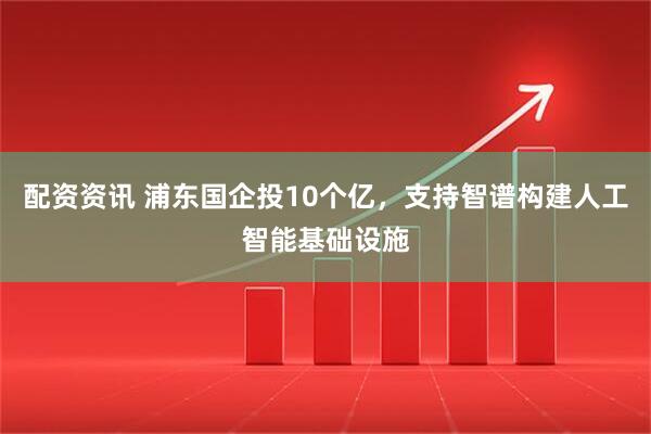 配资资讯 浦东国企投10个亿，支持智谱构建人工智能基础设施