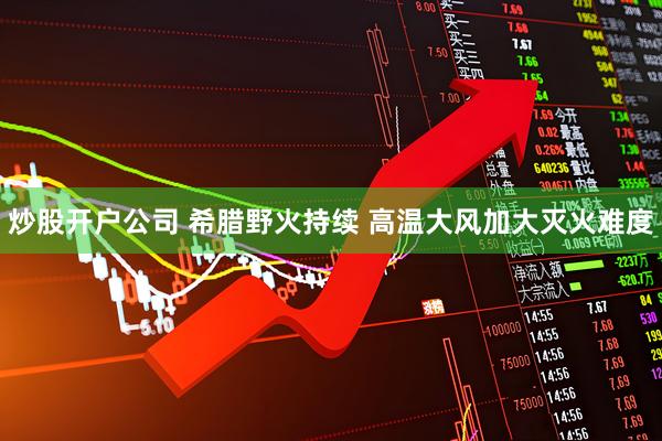 炒股开户公司 希腊野火持续 高温大风加大灭火难度