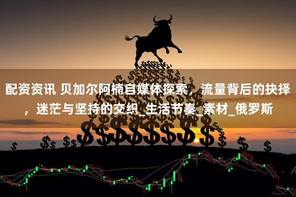 配资资讯 贝加尔阿楠自媒体探索，流量背后的抉择，迷茫与坚持的交织_生活节奏_素材_俄罗斯