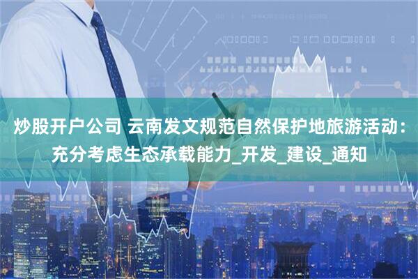 炒股开户公司 云南发文规范自然保护地旅游活动：充分考虑生态承载能力_开发_建设_通知