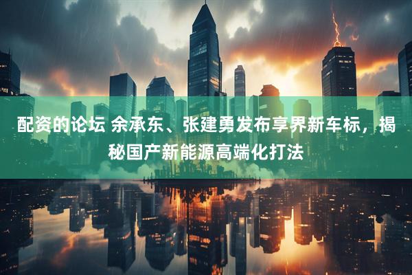 配资的论坛 余承东、张建勇发布享界新车标，揭秘国产新能源高端化打法