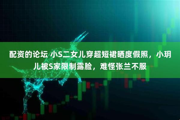配资的论坛 小S二女儿穿超短裙晒度假照，小玥儿被S家限制露脸，难怪张兰不服