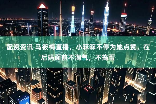 配资资讯 马筱梅直播，小箖箖不停为她点赞，在后妈面前不淘气，不捣蛋