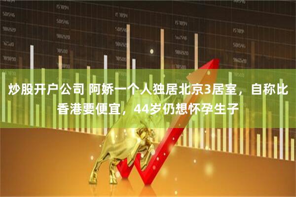 炒股开户公司 阿娇一个人独居北京3居室，自称比香港要便宜，44岁仍想怀孕生子