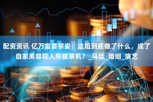 配资资讯 亿万富婆黎姿：这姐到底做了什么，成了自家美容院人形拔草机？_马廷_婚姻_演艺