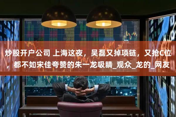 炒股开户公司 上海这夜，吴磊又掉项链，又抢C位，都不如宋佳夸赞的朱一龙吸睛_观众_龙的_网友