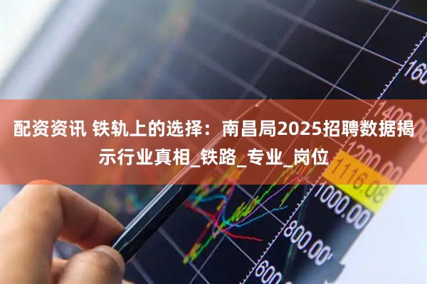 配资资讯 铁轨上的选择：南昌局2025招聘数据揭示行业真相_铁路_专业_岗位