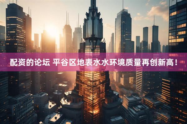 配资的论坛 平谷区地表水水环境质量再创新高！