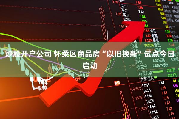 炒股开户公司 怀柔区商品房“以旧换新”试点今日启动