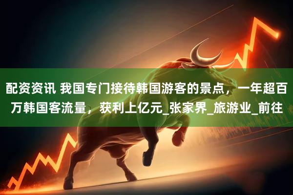 配资资讯 我国专门接待韩国游客的景点，一年超百万韩国客流量，获利上亿元_张家界_旅游业_前往
