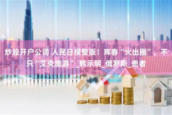 炒股开户公司 人民日报整版！珲春“火出圈”，不只“艾灸旅游”_韩示明_俄罗斯_患者