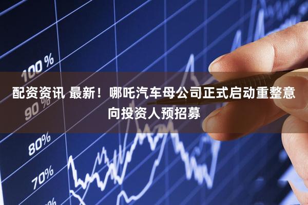 配资资讯 最新！哪吒汽车母公司正式启动重整意向投资人预招募
