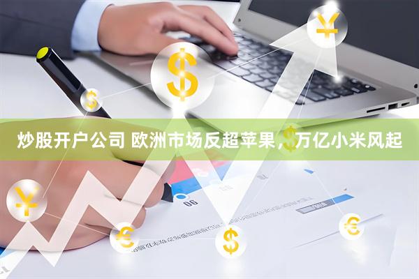 炒股开户公司 欧洲市场反超苹果，万亿小米风起