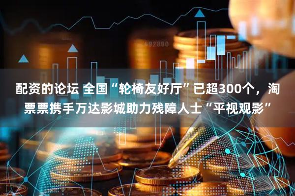 配资的论坛 全国“轮椅友好厅”已超300个，淘票票携手万达影城助力残障人士“平视观影”