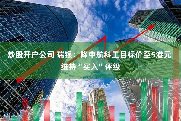 炒股开户公司 瑞银：降中航科工目标价至5港元 维持“买入”评级