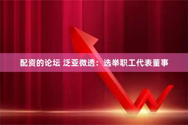 配资的论坛 泛亚微透：选举职工代表董事