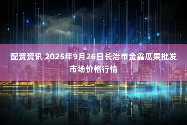 配资资讯 2025年9月26日长治市金鑫瓜果批发市场价格行情
