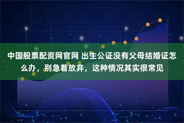 中国股票配资网官网 出生公证没有父母结婚证怎么办，别急着放弃，这种情况其实很常见