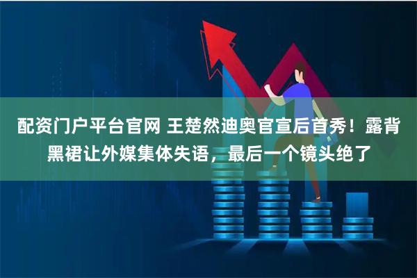 配资门户平台官网 王楚然迪奥官宣后首秀！露背黑裙让外媒集体失语，最后一个镜头绝了