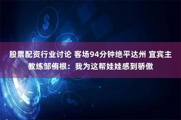 股票配资行业讨论 客场94分钟绝平达州 宜宾主教练邹侑根：我为这帮娃娃感到骄傲