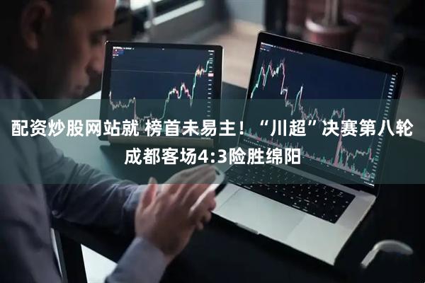 配资炒股网站就 榜首未易主！“川超”决赛第八轮成都客场4:3险胜绵阳