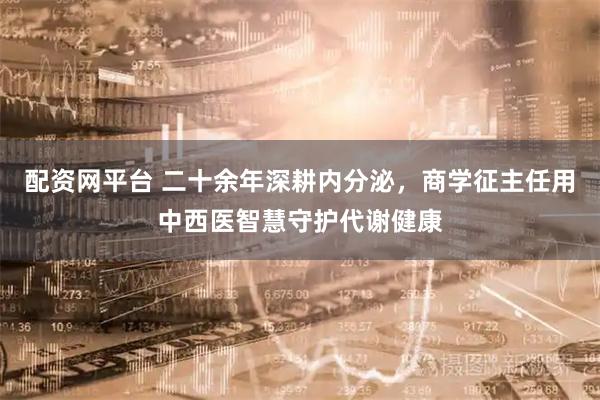 配资网平台 二十余年深耕内分泌,商学征主任用中西医智慧守护代谢健康