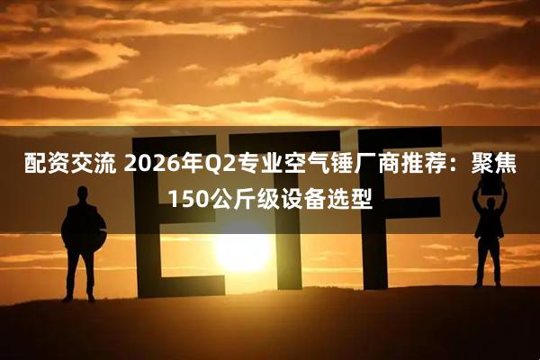 配资交流 2026年Q2专业空气锤厂商推荐：聚焦150公斤级设备选型