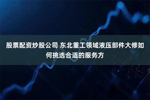 股票配资炒股公司 东北重工领域液压部件大修如何挑选合适的服务方