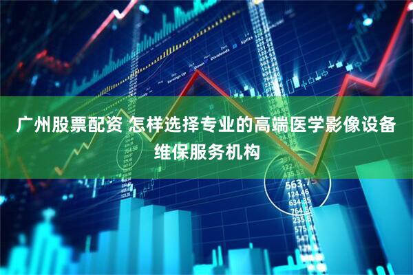 广州股票配资 怎样选择专业的高端医学影像设备维保服务机构