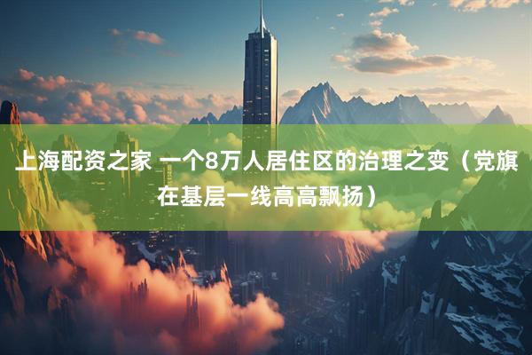 上海配资之家 一个8万人居住区的治理之变（党旗在基层一线高高飘扬）